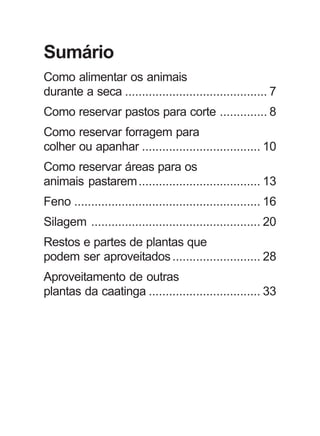 Sumário
Como alimentar os animais
durante a seca .......................................... 7
Como reservar pastos para corte .............. 8
Como reservar forragem para
colher ou apanhar ................................... 10
Como reservar áreas para os
animais pastarem.................................... 13
Feno ....................................................... 16
Silagem .................................................. 20
Restos e partes de plantas que
podem ser aproveitados.......................... 28
Aproveitamento de outras
plantas da caatinga ................................. 33
 