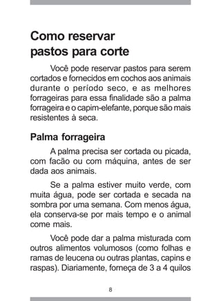 8
Como reservar
pastos para corte
Você pode reservar pastos para serem
cortados e fornecidos em cochos aos animais
durante o período seco, e as melhores
forrageiras para essa finalidade são a palma
forrageiraeocapim-elefante,porquesãomais
resistentes à seca.
Palma forrageira
A palma precisa ser cortada ou picada,
com facão ou com máquina, antes de ser
dada aos animais.
Se a palma estiver muito verde, com
muita água, pode ser cortada e secada na
sombra por uma semana. Com menos água,
ela conserva-se por mais tempo e o animal
come mais.
Você pode dar a palma misturada com
outros alimentos volumosos (como folhas e
ramas de leucena ou outras plantas, capins e
raspas). Diariamente, forneça de 3 a 4 quilos
 
