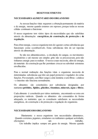 2
DESENVOLVIMENTO
NECESSIDADESALIMENTARES DO ORGANISMO
As nossas funções vitais requerem a obtenção permanente de matéria
e de energia, mesmo quando estamos em repouso, porque todas as nossas
células continuam a funcionar.
O nosso organismo tem vários tipos de necessidades que são satisfeitas
através da alimentação: energéticas, de construção, de protecção e de
regulação.
Para obterenergia, o nosso organismo tem de«gastar» certas substâncias que
funcionam como «combustível». Estas substâncias têm de ser repostas
através da alimentação.
Se não nos alimentássemos, a circulação do sangue, os movimentos
respiratórios e até mesmo um simples grito não se processavam, pois não
tínhamos energia para os realizar. O nosso corpo necessita, além de energia,
de materiais de construção que lhe permitam crescer ou substituir estruturas
envelhecidas.
Para a normal realização das funções vitais o organismo necessita de
determinadas substâncias que têm um papel protector e regulador de certas
funções. Porexemplo, sem flúor surge a cárie dentária e sem fibras - celulose
- o intestino não funciona normalmente.
Os alimentos são constituídos por substâncias designadas por
nutrientes:prótidos, lípidos, glúcidos, vitaminas, minerais, água e fibras.
Cada alimento é constituído por vários nutrientes, encontrando-se estes em
proporções variáveis. Quando os alimentos são consumidos de forma
adequada, os nutrientes que os constituem satisfazem as necessidades
energéticas, de construção e de protecção e regulação do organismo.
NECESSIDADESDO ORGANISMO
Diariamente o nosso organismo tem necessidades alimentares.
Quando corremos, jogamos, estudamos ou realizamos qualquer actividade,
efectuamos um trabalho.
Um trabalho implica sempre um gasto de energia. Mesmo quando
 