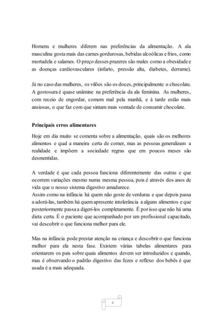 4
Homens e mulheres diferem nas preferências da alimentação. A ala
masculina gosta mais das carnes gordurosas, bebidas alcoólicas efrios, como
mortadela e salames. O preço desses prazeres são males como a obesidadee
as doenças cardiovasculares (infarto, pressão alta, diabetes, derrame).
Já no caso das mulheres, os vilões são os doces, principalmente o chocolate.
A gostosura é quase unâmine na preferência da ala feminina. As mulheres,
com receio de engordar, comem mal pela manhã, e à tarde estão mais
ansiosas, o que faz com que sintam mais vontade de consumir chocolate.
Principais erros alimentares
Hoje em dia muito se comenta sobre a alimentação, quais são os melhores
alimentos e qual a maneira certa de comer, mas as pessoas generalizam a
realidade e impõem a sociedade regras que em poucos meses são
desmentidas.
A verdade é que cada pessoa funciona diferentemente das outras e que
ocorrem variações mesmo numa mesma pessoa, pois é através dos anos de
vida que o nosso sistema digestivo amadurece.
Assim como na infância há quem não goste de verduras e que depois passa
a adorá-las, também há quem apresente intolerância a alguns alimentos e que
posteriormente passaa digeri-los completamente. É porisso que não há uma
dieta certa. É o paciente que acompanhado por um profissional capacitado,
vai descobrir o que funciona melhor para ele.
Mas na infância pode prestar atenção na criança e descobrir o que funciona
melhor para ela nesta fase. Existem várias tabelas alimentares para
orientarem os pais sobre quais alimentos devem ser introduzidos e quando,
mas é observando o padrão digestivo das fezes e reflexo dos bebês é que
usada é a mais adequada.
 