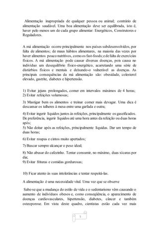 5
Alimentação inapropriada de qualquer pessoa ou animal; contrário de
alimentação saudável. Uma boa alimentação deve ser equilibrada, isto é,
haver pelo menos um de cada grupo alimentar: Energéticos, Construtores e
Reguladores.
A má alimentação ocorre principalmente nos países subdesenvolvidos, por
falta de alimentos; de maus hábitos alimentares, na maioria das vezes por
haver alimentos pouco nutritivos, como os fast-foods;edefalta de exercícios
físicos. A má alimentação pode causar diversas doenças, pois causa no
indivíduo um desequilíbrio físico-energético, acarretando uma série de
distúrbios físicos e mentais e deixando-o vulnerável as doenças. As
principais consequências da má alimentação são: obesidade, colesterol
elevado, gastrite, diabetes e hipertensão.
1) Evitar jejuns prolongados, comer em intervalos máximos de 4 horas;
2) Evitar refeições volumosas;
3) Mastigar bem os alimentos e treinar comer mais devagar. Uma dica é
descansar os talheres à mesa entre uma garfada e outra;
4) Evitar ingerir líquidos juntos às refeições, principalmente os gaseificados.
De preferência, ingerir líquidos até uma hora antes da refeição ou duas horas
após;
5) Não deitar após as refeições, principalmente líquidas. Dar um tempo de
duas horas;
6) Evitar roupas e cintos muito apertados;
7) Buscar sempre alcançar o peso ideal;
8) Não abusar do cafezinho. Tentar consumir, no máximo, duas xícaras por
dia;
9) Evitar frituras e comidas gordurosas;
10) Ficar atento às suas intolerâncias e tentar respeitá-las.
A alimentação é uma necessidade vital. Uma vez que se observe
Sabe-se que a mudança do estilo de vida e o sedentarismo vêm causando o
aumento de indivíduos obesos e, como conseqüência, o aparecimento de
doenças cardiovasculares, hipertensão, diabetes, câncer e também
osteoporose. Em vista deste quadro, cientistas estão cada vez mais
 