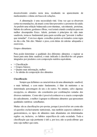 6
desenvolvendo estudos nesta área, resultando no aparecimento de
medicamentos e dietas em busca de soluções.
A alimentação é uma necessidade vital. Uma vez que se observem
certas recomendações, ela atuará como fatorpreventivo e promotor desaúde.
Ao preferir uma refeição balanceada comvitaminas, sais minerais, proteínas,
hidrato de carbono, gorduras e fibras, vocêestará criando condições para um
melhor desempenho físico. Aderir, portanto à princípios de vida mais
saudáveis, torna-se fundamental para quem acredita que "prevenir é melhor
que remediar". Com isso alguns conselhos podem ser tomados como regra
no dia a dia. São eles: Manter o peso, com dietas de calorias adequadas e
exercícios.
Grupos alimentares
Para poder determinar a qualidade dos diferentes alimentos e registar as
bases para uma dieta saudável, o mais indicado é classificá-los em grupos
integrados por produtos com composição nutritiva equivalente.
 > Classificação
 > Grupos básicos
 > Quanto mais informação, melhor
 > As tabelas de composição dos alimentos
Classificação
Sempre que definimos as características deuma alimentação saudável,
o mais habitual, e com maior fundamento, é falar de nutrientes e na
determinada percentagem de uns e de outros. No entanto, salvo algumas
excepções, os alimentos são constituídos por combinações variadas dos
diversos nutrientes. Como não é possívelconhecer-se a exacta composição
de cadaalimento, o melhor é agrupar os diferentes alimentos que apresentam
qualidades nutritivas semelhantes.
Muitas são as classificações pro-postas, porque é possívelter em conta não
só questões exclusivamente nutricionais, mas também aspectos culinários e
gastronómicos, os tipos de alimentos mais abundantes em determinadas
regiões ou, inclusive, os hábitos específicos de cada sociedade. Toda a
classificação que seja pertinente é útil e, por isso, não se pode afirmar que
uma seja melhor que outra.
 