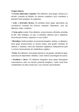7
Grupos básicos
• Cereais, tubérculos e legumes. Nos alimentos deste grupo, destaca-se o
elevado conteúdo de hidratos de carbono complexos, pois constituem a
principal fonte energética do organismo.
• Leite e derivados lácteos. Os produtos deste grupo apresentam um
considerável conteúdo dos diversos nutrientes elementares, pois são
alimentos muito completos.
• Carne, peixe e ovos. Estes alimentos proporcionam, sobretudo, proteínas
de alto valor biológico, ou seja, os nutrientes plásticos que o organismo
necessita para formar e regenerar os seus tecidos.
• Hortaliças. Emboratenham um potencial energético mínimo, os alimentos
deste grupo proporcionam, ao mesmo tempo, uma grande variedade de
minerais e vitaminas, todos eles elementos reguladores indispensáveis para
o correcto funcionamento do metabolismo orgânico.
• Fruta. Nos alimentos destegrupo aprecia-se um grande conteúdo de água,
a presença de importantes vitaminas e uma variável percentagem de açúcar.
• Gorduras e doces. Os alimentos integrados neste grupo heterogéneo
caracterizam-se pelo seu elevado potencial energético, sendo assim bons
complementos da dieta, desde que o seu consumo seja moderado.
 