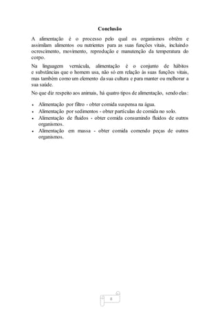 8
Conclusão
A alimentação é o processo pelo qual os organismos obtêm e
assimilam alimentos ou nutrientes para as suas funções vitais, incluindo
ocrescimento, movimento, reprodução e manutenção da temperatura do
corpo.
Na linguagem vernácula, alimentação é o conjunto de hábitos
e substâncias que o homem usa, não só em relação às suas funções vitais,
mas também como um elemento da sua cultura e para manter ou melhorar a
sua saúde.
No que diz respeito aos animais, há quatro tipos de alimentação, sendo elas:
 Alimentação por filtro - obter comida suspensa na água.
 Alimentação por sedimentos - obter partículas de comida no solo.
 Alimentação de fluidos - obter comida consumindo fluidos de outros
organismos.
 Alimentação em massa - obter comida comendo peças de outros
organismos.
 
