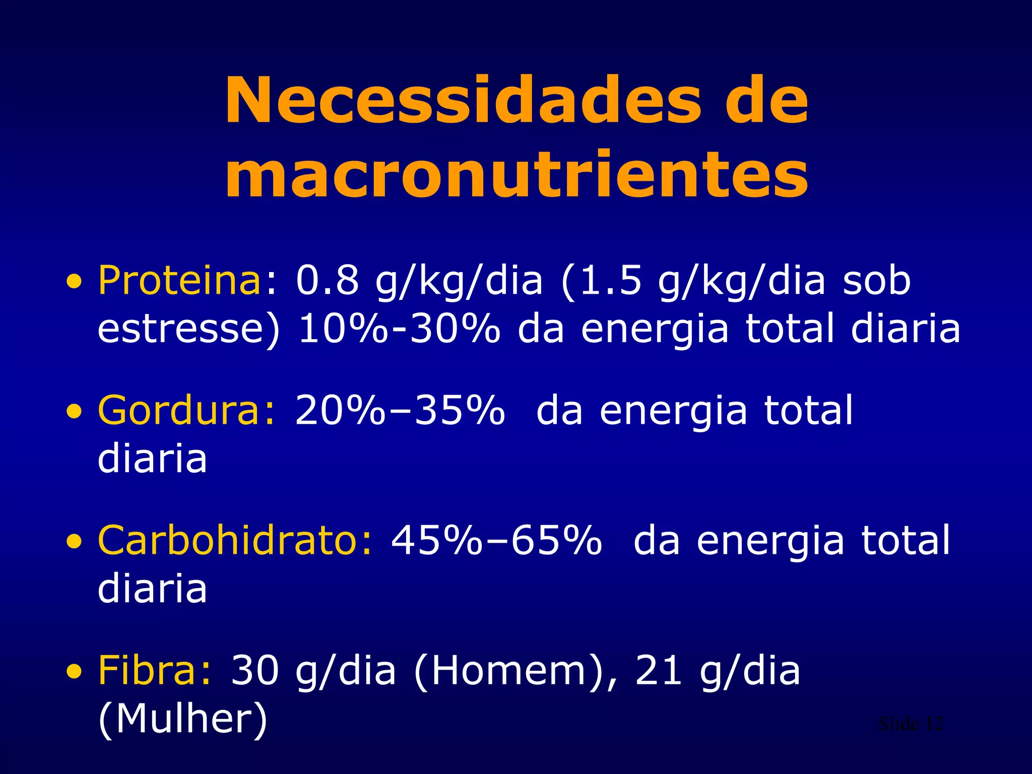 Slide 12
Necessidades de
macronutrientes
• Proteina: 0.8 g/kg/dia (1.5 g/kg/dia sob
estresse) 10%-30% da energia total diaria
• Gordura: 20%–35% da energia total
diaria
• Carbohidrato: 45%–65% da energia total
diaria
• Fibra: 30 g/dia (Homem), 21 g/dia
(Mulher)
 