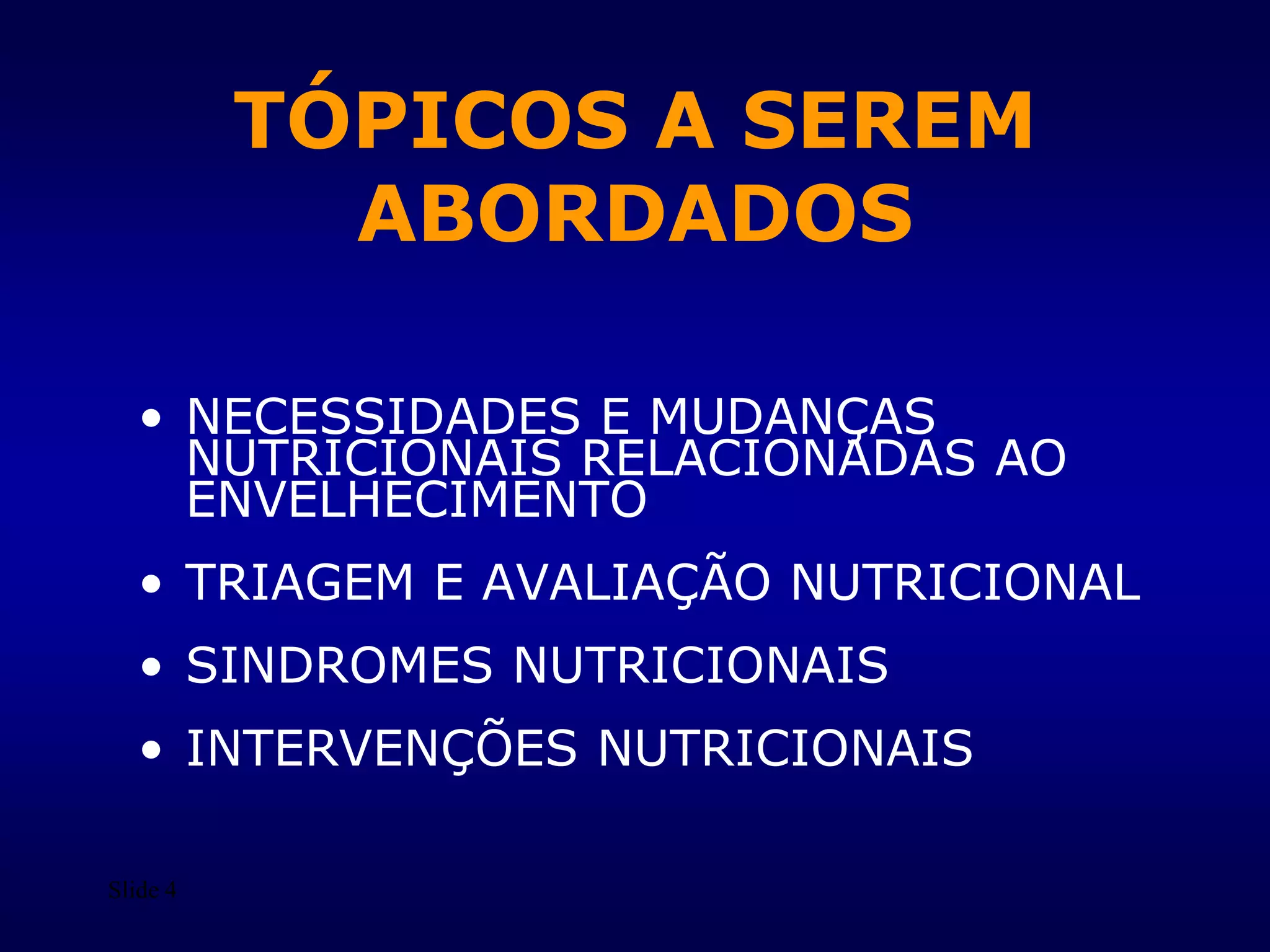 Slide 4
TÓPICOS A SEREM
ABORDADOS
• NECESSIDADES E MUDANÇAS
NUTRICIONAIS RELACIONADAS AO
ENVELHECIMENTO
• TRIAGEM E AVALIAÇÃO NUTRICIONAL
• SINDROMES NUTRICIONAIS
• INTERVENÇÕES NUTRICIONAIS
 
