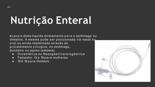 Nutrição Enteral
● Leva a dieta líquida diretamente p a r a o estômago ou
intestino. A mesma pode ser posicionada via nasal ou
oral ou ainda implantada através de
procedimento cirurgico, no estômago,
duodeno ou jejuno (ostomia).
● Oroentérica ou Nasogástrica/orogástrica
● Tamanho: 14 a 16 p a r a mulheres
● 16 A 16 p a r a Homens.
 