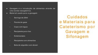 ● Gavagem é a introdução de alimentos através de
uma sonda nasogástrica.
● Material usado p a ra a gavagem
- Seringa de 20ml
- Pacote de gaze
- Copo com água
- Recipiente p a ra lixo
- Estetoscópio
- Recipiente com alimentos
- Bola de algodão com álcool.
Cuidados
e Materiais p a r a
Cateterismo p o r
Gavagem e
Sifonagem
 