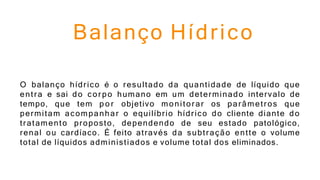 Balanço Hídrico
O balanço hídrico é o resultado da quantidade de líquido que
entra e sai do corpo humano em um determinado intervalo de
tempo, que tem p o r objetivo monitorar os parâmetros que
permitam acompanhar o equilíbrio hídrico do cliente diante do
tratamento proposto, dependendo de seu estado patológico,
renal ou cardíaco. É feito através da subtração entte o volume
total de líquidos administiados e volume total dos eliminados.
 