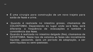 ● É uma cirurgia p a r a construção de um novo trajeto p a r a
saída de fezes e urina.
● Quando é realizada no intestino grosso, chamamos de
COLOSTOMIA. Dependendo do lugar onde será feita, será
diferente a freqüência de evacuações e também a
consistência das fezes.
● Quando é realizada no intestino delgado (fino), chamamos de
ILEOSTOMIA. Neste tipo de ostomia as fezes são inicialmente
líquidas, passando, após um período de adaptação, a ser
semi-líquidas ou semi-pastosas.
 