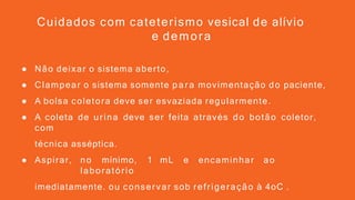 ● Não deixar o sistema aberto,
● Clampear o sistema somente par a movimentação do paciente,
● A bolsa coletora deve ser esvaziada regularmente.
● A coleta de urina deve ser feita através do botão coletor,
com
técnica asséptica.
● Aspirar, no mínimo, 1 mL e encaminhar ao
laboratório
imediatamente. ou conservar sob refrigeração à 4oC .
Cuidados com cateterismo vesical de alívio
e demora
 