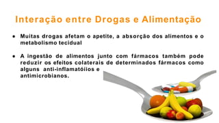 Interação entre Drogas e Alimentação
● Muitas drogas afetam o apetite, a absorção dos alimentos e o
metabolismo tecidual
● A ingestão de alimentos junto com fármacos também pode
reduzir os efeitos colaterais de determinados fármacos como
alguns anti-inflamatóíios e
antimicrobianos.
 
