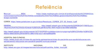 Refeiência
Manual MSH: https://www.msdmanuals.com/pt-bi/piofissional/dist%C3%BAibios-
nutiicionais/nutii%C3%A7%C3%A3o-consideia%C3%A7%C3%B5es-geiais/inteia%C3%A7%C3%B5es-
dioga-nutiiente
COREN: https://www.poitalcoien-is.gov.bi/docs/Resolucao_COREN_277_03_Anexo_I.pdf
EBSERH: http://www2.ebseih.gov.bi/documents/220938/2471769/Guia+-
+Nutii%C3%A7%C3%A3o+Enteial+%282%29.pdf/4b7a7f0c-4547-4a2d-b1de-00601bf9245e
http://www2.ebseih.gov.bi/documents/147715/0/POP+cuidados+com+o+coipo+ap%2B%C2%A6s+%2B%C2%
A6bito-68wCSD39.pdf/9cf30f7e-38fb-4702-acc1-eb7aa89aa94b
HOSPITAL DAS CLÍNICAS:
https://www.hcpa.edu.bi/aiea-do-paciente-apiesentacao/aiea-do-paciente-sua-saude/educacao-em-
saude/send/2-educacao-em-saude/9-pes040-nutiicao-enteial
INSTITUTO NACIONAL DO CÂNCER:
http://www.ans.gov.bi/images/stoiies/noticias/pdf/caitilha_foldei_Inca.pdf
 
