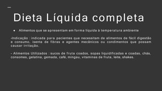 Dieta Líquida completa
● Alimentos que se apresentam em forma líquida à temperatura ambiente
-Indicação : indicada par a pacientes que necessitam de alimentos de fácil digestão
e consumo, isenta de fibras e agentes mecânicos ou condimentos que possam
causar irritação.
- Alimentos Utilizados : sucos de fruta coados, sopas liquidificadas e coadas, chás,
consomes, gelatina, gemada, café, mingau, vitaminas de fruta, leite, shakes.
 