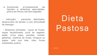 ● Constituída pr incipalmente de
líquidos e alimentos semi-sólidos,
pobre em fibras e de fácil digestão.
- Indicação : pacientes debilitados,
desprovidos de dentes e com dificuldade
de mastigar.
- Alimentos Utilizados : sucos de frutas,
sopas liquidificadas, purê de vegetais,
patês, arroz papa, sorvetes, cremes,
gelatinas, vitamina de frutas, mingaus ou
papas, café com leite, chás, frutas
amassadas, pudins,
Dieta
Pastosa
 