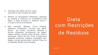 ● Indicada nas fases de p ré e pós
operatório de ciruigias do cólon.
● Reduzir os movimentos intestinais, redução
do volume e melhora da consistência das
fezes. A dieta p repa ra o intestino p a ra a
ciruigia e alivia os sintomas.
● Não indicado: Massas, a rro z integral,
biscoitos recheados, frituras em geral.
Sucos de frutas. Verduras folhosas e
outros alimentos formadores de gases.
Feijão, lentilha, ervilha, g rão de bico. Leite e
derivados. Gema de ovo, frios e embutidos
(salsicha, presunto, lingüiça, mortadela, etc),
fígado, carnes gordurosas, carnes fritas ou
a milanesa. Doces concentrados.
Dieta
com Restrições
de Resíduos
 