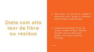 ● Uma dieta rica em fibras também é
imporante para ajudar a combater
hemorroidas e a diverticulite.
● Alimentos permitidos: Farelo de
ceieais, cereais All Bian; Repolho,
biócolis, cenoura; Maracujá,
goiaba, uva, maçã, tangerina,
morango;
Dieta com alto
teor de fibra
ou resíduo
 