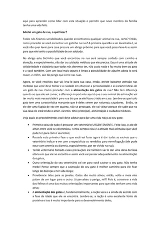 aqui para aprender como lidar com esta situação e permitir que novo membro da família
tenha uma vida feliz.
Adotei um gato de rua, o quê fazer?
Todos nós ficamos sensibilizados quando encontramos qualquer animal na rua, certo? Então,
como proceder se você encontrar um gatinho na rua? A primeira questão a ser levantada é, se
você não quer levar para casa procure um abrigo próximo para que você possa leva-lo e assim
para que ele tenha a possibilidade de ser adotado.
No abrigo este bichinho que você encontrou na rua será sempre cuidado com carinho e
atenção, e especialmente, vão dar os cuidados médicos que ele precisa. Essa é uma atitude de
solidariedade e cidadania que todos nós devemos ter, não custa nada e faz muito bem ao gato
e a você também. Com um local mais seguro e limpo a possibilidade de alguém adota-lo será
maior, e enfim, sair do perigo que corre nas ruas.
Agora, se você resolveu que vai leva-lo para sua casa, então, preste bastante atenção nas
medidas que você deve tomar e o cuidado em observar a personalidade e as características de
um gato de rua. Como proceder com a alimentação dos gatos de rua? Não tem diferença
quanto ao que ele vai comer, a diferença importante aqui é que o seu animal de estimação vai
ter muito mais necessidade ir para rua do que se ele fosse criado em casa. Lembre-se que todo
gato tem uma característica marcante que é deles serem por natureza; caçadores. Então, se
ele der uma fugida de vez em quanto, não se preocupe, ele vai voltar porque ele sabe que na
sua casa ele está tendo o amor, carinho, teto (proteção), alimentação e cuidados médicos.
Veja quais os procedimentos você deve adotar para dar uma vida nova ao seu gato:
 Primeira coisa de tudo é procurar um veterinário URGENTEMENTE. Feito isso, o ato de
amor entre você se concretizou. Tenha certeza essa é a atitude mais afetuosa que você
pode ter para com o seu felino;
 Passada esta primeira fase o que você vai fazer agora é dar todas as vacinas que o
veterinário indicar e ver com o especialista os remédios para vermifugação (ele pode
estar com anemia ou diarreia, especialmente, por ter vivido na rua);
 Tendo veterinário tomado essas precauções ele também vai te dar uma ideia da faixa
etária em que ele se encontra e assim você vai pensar adequadamente na alimentação
dos gatos;
 Outra orientação do seu veterinário vai ser para você castrar o seu gato. Não tenha
medo! Pense sempre que a castração do seu gato é melhor caminho para ele ficar
longe de doenças e ter vida longa;
 Providencie telas para as janelas. Gatos são muito ativos, então, volta e meia eles
pulam de um lugar para o outro. Já percebeu o perigo, né?! Pois é, conservar a vida
dos felinos é uma das muitas orientações importantes para que eles tenham uma vida
ativa;
 A alimentação dos gatos é, fundamentalmente, a ração seca e a úmida de acordo com
a fase de idade que ele se encontra. Lembre-se, a ração é uma excelente fonte de
proteína e isso é muito importante para o desenvolvimento deles;
 