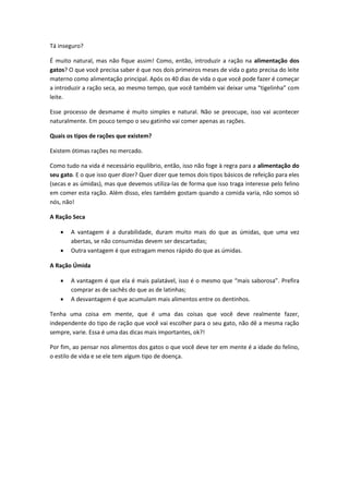 Tá inseguro?
É muito natural, mas não fique assim! Como, então, introduzir a ração na alimentação dos
gatos? O que você precisa saber é que nos dois primeiros meses de vida o gato precisa do leite
materno como alimentação principal. Após os 40 dias de vida o que você pode fazer é começar
a introduzir a ração seca, ao mesmo tempo, que você também vai deixar uma “tigelinha” com
leite.
Esse processo de desmame é muito simples e natural. Não se preocupe, isso vai acontecer
naturalmente. Em pouco tempo o seu gatinho vai comer apenas as rações.
Quais os tipos de rações que existem?
Existem ótimas rações no mercado.
Como tudo na vida é necessário equilíbrio, então, isso não foge à regra para a alimentação do
seu gato. E o que isso quer dizer? Quer dizer que temos dois tipos básicos de refeição para eles
(secas e as úmidas), mas que devemos utiliza-las de forma que isso traga interesse pelo felino
em comer esta ração. Além disso, eles também gostam quando a comida varia, não somos só
nós, não!
A Ração Seca
 A vantagem é a durabilidade, duram muito mais do que as úmidas, que uma vez
abertas, se não consumidas devem ser descartadas;
 Outra vantagem é que estragam menos rápido do que as úmidas.
A Ração Úmida
 A vantagem é que ela é mais palatável, isso é o mesmo que “mais saborosa”. Prefira
comprar as de sachês do que as de latinhas;
 A desvantagem é que acumulam mais alimentos entre os dentinhos.
Tenha uma coisa em mente, que é uma das coisas que você deve realmente fazer,
independente do tipo de ração que você vai escolher para o seu gato, não dê a mesma ração
sempre, varie. Essa é uma das dicas mais importantes, ok?!
Por fim, ao pensar nos alimentos dos gatos o que você deve ter em mente é a idade do felino,
o estilo de vida e se ele tem algum tipo de doença.
 