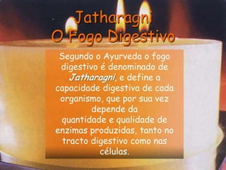 JatharagniO Fogo DigestivoSegundo o Ayurveda o fogo digestivo é denominado de Jatharagni, e define a capacidade digestiva de cada organismo, que por sua vez depende daquantidade e qualidade de enzimas produzidas, tanto no tracto digestivo como nas células.