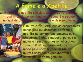 A Fome e o ApetiteA fome e o apetite são dois atributos totalmente distintos do corpo humano. A fome é o pedido normal de alimentos; o apetite é o desejo anormal. É muito difícil explicar as respectivas sensações ou sintomas de fome e apetite ao comum das pessoas quechegaram à idade madura, porque a maioria tem o seu gosto natural ou fome instintiva, ludibriada de tal modo pelo apetite, que desde há muitos anos não experimentam a sensação de fome genuína. 