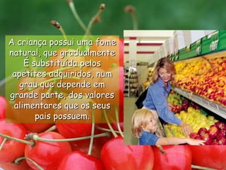 A criança possui uma fome natural, que gradualmenteÉ substituída pelos apetites adquiridos, num grau que depende em grande parte, dos valores alimentares que os seus pais possuem. 