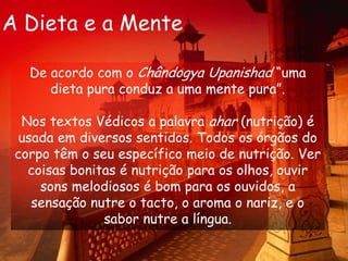A Dieta e a MenteDe acordo com o Chândogya Upanishad “uma dieta pura conduz a uma mente pura”.Nos textos Védicos a palavra ahar (nutrição) é usada em diversos sentidos. Todos os órgãos do corpo têm o seu específico meio de nutrição. Ver coisas bonitas é nutrição para os olhos, ouvir sons melodiosos é bom para os ouvidos, a sensação nutre o tacto, o aroma o nariz, e o sabor nutre a língua.