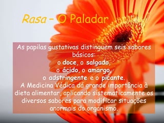Rasa – O PaladarAs papilas gustativas distinguem seis sabores básicos: o doce, osalgado, oácido, oamargo, oadstringentee opicante. A Medicina Védica dá grande importância à dieta alimentar, aplicando sistematicamente os diversos sabores para modificar situações anormais do organismo.