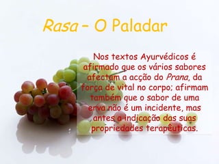 Rasa – O PaladarNos textos Ayurvédicos é afirmado que os vários sabores afectam a acção do Prana, da força de vital no corpo; afirmam também que o sabor de umaerva não é um incidente, mas antes a indicação das suas propriedades terapêuticas.