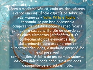 Para a medicina védica, cada um dos sabores exerce uma influência específica sobre os três Humores – Vata, Pitta e Kapha -, tornando-se por isso necessário compreender as suas acções específicas e conhecer a sua constituição de acordo com os cinco elementos (Mahabhutas). O conhecimento dos elementos será determinante para escolhermos os alimentos adequados, o modo de prepará-los e as possíveiscombinações. A falta de um ou mais sabores da dieta diária pode conduzir a variados desequilíbrios e à subnutrição.  