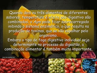 Quando dois ou três alimentos de diferentes sabores, temperatura e efeito pós-digestivo são combinados, o Agni pode ficar sobrecarregado inibindo o sistema enzimático, o que resulta na produção de toxinas, que se vão espalhar pelo organismo. Embora o tipo de fogo digestivo individualseja determinante no processo da digestão, a combinação alimentar é também muito importante.