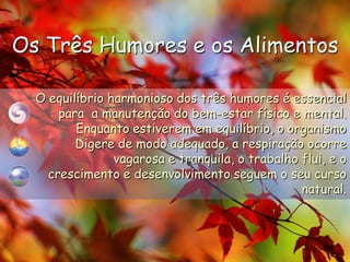 Os Três Humores e os AlimentosO equilíbrio harmonioso dos três humores é essencialpara  a manutenção do bem-estar físico e mental.Enquanto estiverem em equilíbrio, o organismo Digerede modo adequado, a respiração ocorre vagarosa e tranquila, o trabalho flui, e o crescimento e desenvolvimento seguem o seu curso natural.