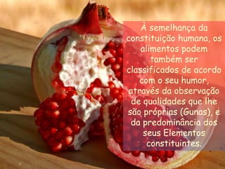 À semelhança da constituição humana, os alimentos podem também ser classificados de acordo com o seu humor, através da observação de qualidades que lhe são próprias (Gunas), e da predominância dos seus Elementos constituintes.