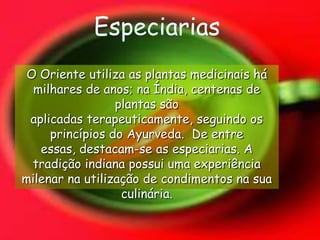EspeciariasO Oriente utiliza as plantas medicinais há milhares de anos; na Índia, centenas de plantas são aplicadas terapeuticamente, seguindo os princípios do Ayurveda.  De entre essas, destacam-se as especiarias. A tradição indiana possui uma experiência milenar na utilização de condimentos na sua culinária. 