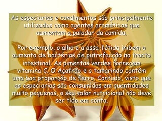 As especiarias e condimentos são principalmente utilizados como agentes aromáticos que aumentam o paladar da comida. Por exemplo, o alho e a assa-fétida inibem o aumento de bactérias de putrefacção no tracto intestinal. As pimentas verdes fornecem vitamina C. O Açafrão e o tamarindo contêm uma boa proporção de ferro. Contudo, visto que as especiarias são consumidas em quantidades muito pequenas, o seu valor nutricional não deve ser tido em conta.