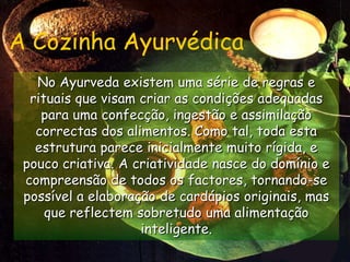 A Cozinha AyurvédicaNo Ayurveda existem uma série de regras e rituais que visam criar as condições adequadas para uma confecção, ingestão e assimilação correctas dos alimentos. Como tal, toda esta estrutura parece inicialmente muito rígida, e pouco criativa. A criatividade nasce do domínio e compreensão de todos os factores, tornando-se possível a elaboração de cardápios originais, mas que reflectem sobretudo uma alimentação inteligente.