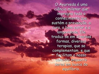 O Ayurveda é uma ciência milenar que impregna todo o conhecimento que sustém a prevenção, a cura, o bem-estar e a longevidade. Ele traduz-se em diversas formas, diversas terapias, que se complementam, e que facilitam o nosso caminho enquanto seres em busca do equilíbrio.