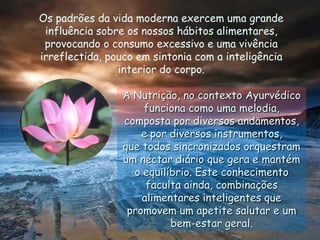Os padrões da vida moderna exercem uma grande influência sobre os nossos hábitos alimentares, provocando o consumo excessivo e uma vivência irreflectida, pouco em sintonia com a inteligência interior do corpo.A Nutrição, no contexto Ayurvédico funciona como uma melodia, composta por diversos andamentos, e por diversos instrumentos,que todos sincronizados orquestram um néctar diário que gera e mantém o equilíbrio. Este conhecimento faculta ainda, combinações alimentares inteligentes que promovem um apetite salutar e um bem-estar geral.