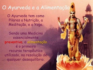 O Ayurveda e a AlimentaçãoO Ayurveda tem como Pilares a Nutrição, a Meditação, e o Yoga. Sendo uma Medicina essencialmente preventiva, a alimentação é o primeirorecurso terapêutico utilizado, na resolução de qualquer desequilíbrio.