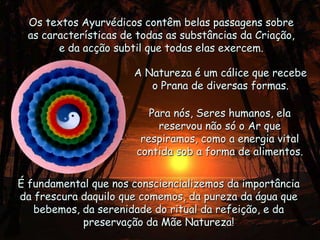 Os textos Ayurvédicos contêm belas passagens sobre as características de todas as substâncias da Criação, e da acção subtil que todas elas exercem. A Natureza é um cálice que recebe o Prana de diversas formas.Para nós, Seres humanos, ela reservou não só o Ar que respiramos, como a energia vital contida sob a forma de alimentos.É fundamental que nos consciencializemos da importância da frescura daquilo que comemos, da pureza da água que bebemos, da serenidade do ritual da refeição, e da preservação da Mãe Natureza!