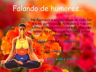 Falando de humores…No Ayurveda a singularidade de cada Ser e a sua participação no Mundo é tida em conta, e são reconhecidos três Humores essenciais pelos quais todos nós somos constituídos: ÁGUA+ TERRA= KAPHAFOGO+ ÁGUA=PITTAÉTER + AR = VATA