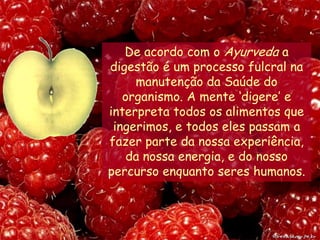 De acordo com o Ayurveda a digestão é um processo fulcral na manutenção da Saúde do organismo. A mente ‘digere’ e interpreta todos os alimentos que ingerimos, e todos eles passam a fazer parte da nossa experiência, da nossa energia, e do nosso percurso enquanto seres humanos.