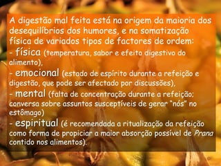 A digestão mal feita está na origem da maioria dos desequilíbrios dos humores, e na somatização física de variados tipos de factores de ordem:física(temperatura, sabor e efeito digestivo do alimento),- emocional(estado de espírito durante a refeição e digestão, que pode ser afectado por discussões),- mental(falta de concentração durante a refeição; conversa sobre assuntos susceptíveis de gerar “nós” no estômago)- espiritual(é recomendada a ritualização da refeição como forma de propiciar a maior absorção possível de Prana contido nos alimentos).