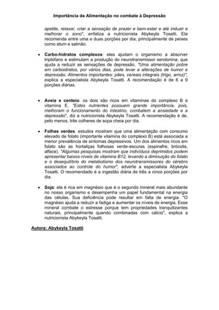 Importância da Alimentação no combate à Depressão
apetite, relaxar, criar a sensação de prazer e bem-estar e até induzir e
melhorar o sono", enfatiza a nutricionista Abykeyla Tosatti. Ela
recomenda entre uma e duas porções por dia, principalmente de peixes
como atum e salmão.
 Carbo-hidratos complexos: eles ajudam o organismo a absorver
triptofano e estimulam a produção do neurotransmissor serotonina, que
ajuda a reduzir as sensações de depressão. "Uma alimentação pobre
em carboidratos, por vários dias, pode levar a alterações de humor e
depressão. Alimentos importantes: pães, cereais integrais (trigo, arroz)",
explica a especialista Abykeyla Tosatti. A recomendação é de 6 a 9
porções diárias.
 Aveia e centeio: os dois são ricos em vitaminas do complexo B e
vitamina E. "Estes nutrientes possuem grande importância, pois,
melhoram o funcionamento do intestino, combatem a ansiedade e a
depressão", diz a nutricionista Abykeyla Tosatti. A recomendação é de,
pelo menos, três colheres de sopa cheia por dia.
 Folhas verdes: estudos mostram que uma alimentação com consumo
elevado de folato (importante vitamina do complexo B) está associada a
menor prevalência de sintomas depressivos. Um dos alimentos ricos em
folato são as hortaliças folhosas verde-escuras (espinafre, brócolis,
alface). "Algumas pesquisas mostram que indivíduos deprimidos podem
apresentar baixos níveis de vitamina B12, levando a diminuição do folato
e o desequilíbrio do metabolismo dos neurotransmissores do cérebro
associados ao controle do humor", adverte a especialista Abykeyla
Tosatti. O recomendado é a ingestão diária de três a cinco porções por
dia.
 Soja: ela é rica em magnésio que é o segundo mineral mais abundante
no nosso organismo e desempenha um papel fundamental na energia
das células. Sua deficiência pode resultar em falta de energia. "O
magnésio ajuda a reduzir a fadiga e aumentar os níveis de energia. Esse
mineral combate o estresse porque tem propriedades tranquilizantes
naturais, principalmente quando combinadas com cálcio", explica a
nutricionista Abykeyla Tosatti.
Autora: Abykeyla Tosatti
 