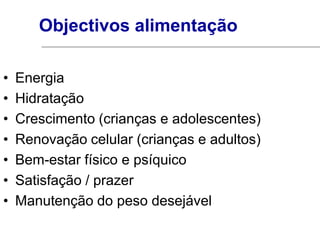 Objectivos alimentação

•   Energia
•   Hidratação
•   Crescimento (crianças e adolescentes)
•   Renovação celular (crianças e adultos)
•   Bem-estar físico e psíquico
•   Satisfação / prazer
•   Manutenção do peso desejável
 