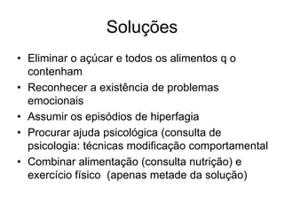 Soluções
• Eliminar o açúcar e todos os alimentos q o
  contenham
• Reconhecer a existência de problemas
  emocionais
• Assumir os episódios de hiperfagia
• Procurar ajuda psicológica (consulta de
  psicologia: técnicas modificação comportamental
• Combinar alimentação (consulta nutrição) e
  exercício físico (apenas metade da solução)
 