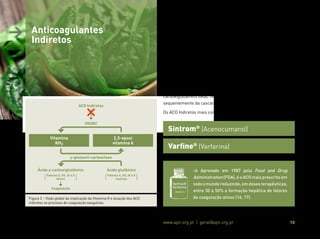 Associação Portuguesa de Nutrição www.apn.org.pt | geral@apn.org.pt 10
> Anticoagulantes
Indiretos
Os ACO indiretos, comummente conhecidos como antagonistas da
vitamina K, são derivados cumarínicos que exercem um efeito anti-
coagulante mediante inibição do complexo enzimático epóxido-re-
dutase da vitamina K (VKORC) necessário à redução da 2,3-epoxi vi-
tamina K (forma oxidada e inativa) em vitamina KH2 (forma reduzida
e ativa), a nível hepático (11,15).
A vitamina KH2 tem um papel preponderante na coagulação san-
guínea, pois atua como cofator no processo de y-carboxilação das
moléculas de ácido glutâmico, presentes nos fatores de coagulação
II (protrombina), VII, IX e X, originando um aminoácido, o ácido y-
carboxiglutâmico (Gla), necessário à ativação destes fatores e con-
sequentemente da cascata de coagulação (Figura 2) (6,11,15).
Os ACO Indiretos mais comuns são (11):
Varfine®
(Varfarina)
Sintrom®
(Acenocumarol)
> Aprovado em 1987 pela Food and Drug
Administration (FDA), é o ACO mais prescrito em
todoomundoreduzindo,emdosesterapêuticas,
entre 30 a 50% a formação hepática de fatores
de coagulação ativos (16, 17).
Varfine®
Varfarina
Figura 2 – Visão global da implicação da Vitamina K e atuação dos ACO
indiretos no processo de coagulação sanguínea.
ACO Indiretos
VKORC
Vitamina
KH2
2,3-epoxi
vitamina k
y-glutamil-carboxilase
Ácido y-carboxiglutâmico Ácido glutâmico
Coagulação
Fatores II, VII, IX e X
Ativos
Fatores II, VII, IX e X
Inativos
( ) ( )
 