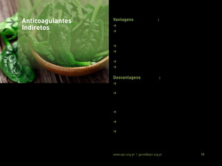 Associação Portuguesa de Nutrição www.apn.org.pt | geral@apn.org.pt 11
Vantagens (11, 13, 14, 18):
> Elevada biodisponibilidade do fármaco (99 a 100%);
> Possibilidade de monitorização do estado de coagulação e ajuste
da dosagem com base no tempo de protrombina (padronizado
pelo International Normalized Ratio - INR);
> Possuem um “antídoto” que é a vitamina K;
> Possibilidade de serem utilizados por indivíduos de qualquer
idade;
> Experiência clínica na sua utilização bem consolidada;
> Baixo custo
Desvantagens (11, 13, 14):
> Respostas terapêuticas com início de ação lento (de 36 a 72
horas);
> Grande variabilidade à resposta terapêutica individual devido
à ocorrência de polimorfismos ao nível das enzimas epóxido-
redutase da vitamina K (alvo de atuação do fármaco) e CYP2C9
(responsável pela metabolização do fármaco);
> Necessidade de monitorização regular do INR para um ajuste da
dose;
> Elevada taxa de interações medicamento-alimento (em
especial alimentos com vitamina K);
> Tempo de semivida longo (32 a 42 horas), elevando o risco de
hemorragias.
> Anticoagulantes
Indiretos
 