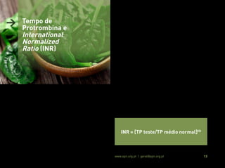 Associação Portuguesa de Nutrição www.apn.org.pt | geral@apn.org.pt 13
O TP baseia-se na adição de cálcio e tromboplastina (um ativador
da coagulação) à amostra de sangue recolhida, medindo-se de se-
guida o tempo (em segundos) necessário à formação de coágulos
de fibrina, sabendo que o tempo normal de coagulação oscila entre
10 a 14 segundos (18).
Este é o exame laboratorial mais frequentemente utilizado para o
controlo do estado de coagulação em doentes medicados com ACO
Indiretos (14, 17).
Contudo, os resultados analíticos do TP estão sujeitos a uma varia-
bilidade inter e intralaboratorial, em função do uso de diferentes
tromboplastinas, dificultando uma interpretação e comparação se-
gura (17, 18).
Deste modo, em 1983, a Organização Mundial de Saúde (OMS), ins-
tituiu o INR como ferramenta de padronização mundial dos resulta-
dos do TP obtidos em diferentes laboratórios, possibilitando a sua
comparação fidedigna (17, 18).
O INR consiste na correção do TP teste, tendo em conta o TP médio
normal e o Índice Internacional de Sensibilidade (ISI) específico da
tromboplastina utilizada, de acordo com a seguinte fórmula (18):
> Tempo de
Protrombina e
International
Normalized
Ratio (INR)
INR = [TP teste/TP médio normal]ISI
 