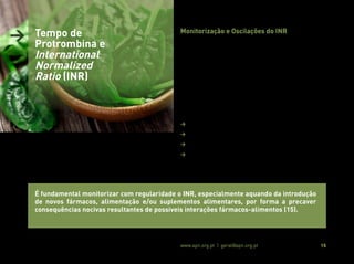 Associação Portuguesa de Nutrição www.apn.org.pt | geral@apn.org.pt 15
Monitorização e Oscilações do INR
Após instituição da terapêutica ACO e até se alcançar um valor de
INR dentro do intervalo terapêutico, preconizam-se monitorizações
semanais ou com intervalos entre 4 a 5 dias, seguidas do ajuste
farmacológico mais apropriado (17, 19).
Uma vez encontrada, pelo clínico, a dosagem de ACO que mantém
os valores de INR nos intervalos adequados, o controlo terapêutico
é, regra geral, realizado com uma menor frequência (17, 19).
Contudo, oscilações inesperadas no valor de INR em doentes cujo
valor já se encontra estável podem ocorrer, sendo potenciadas por
(12, 17):
> Má adesão à terapêutica;
> Auto medicação;
> Erros de laboratório (protocolos de procedimento da OMS);
> Alterações à alimentação habitual, incluindo o consumo de
álcool.
> Tempo de
Protrombina e
International
Normalized
Ratio (INR)
É fundamental monitorizar com regularidade o INR, especialmente aquando da introdução
de novos fármacos, alimentação e/ou suplementos alimentares, por forma a precaver
consequências nocivas resultantes de possiveis interações fármacos-alimentos (15).
 